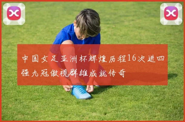 中国女足亚洲杯辉煌历程16次进四强九冠傲视群雄成就传奇