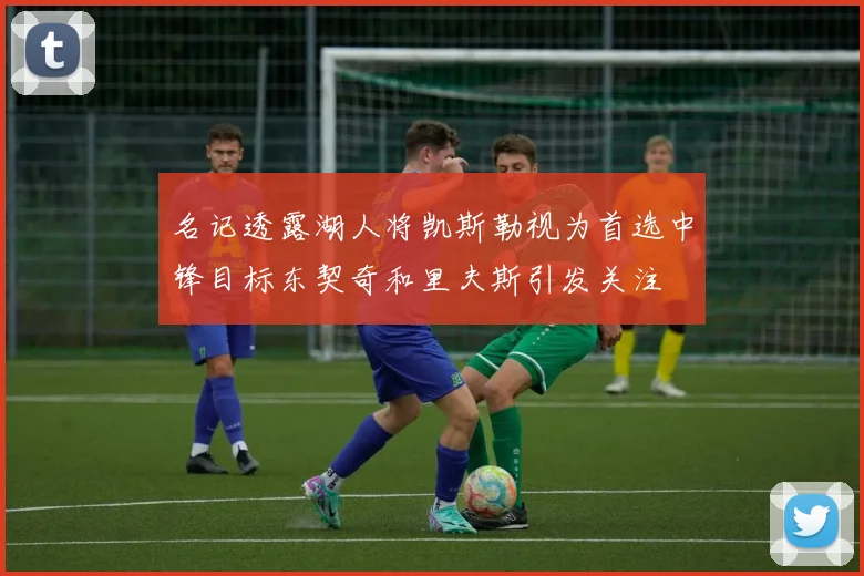 名记透露湖人将凯斯勒视为首选中锋目标东契奇和里夫斯引发关注