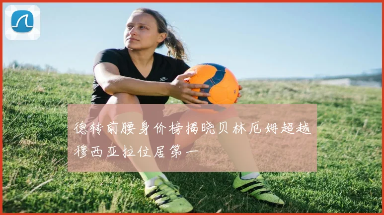 德转前腰身价榜揭晓贝林厄姆超越穆西亚拉位居第一