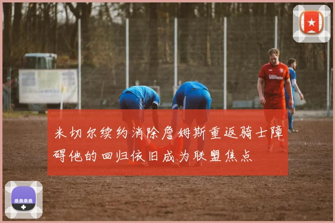 米切尔续约消除詹姆斯重返骑士障碍他的回归依旧成为联盟焦点