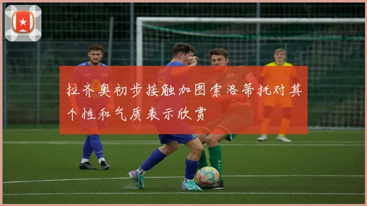 拉齐奥初步接触加图索洛蒂托对其个性和气质表示欣赏