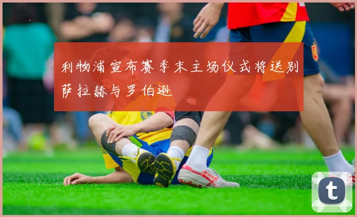 利物浦宣布赛季末主场仪式将送别萨拉赫与罗伯逊