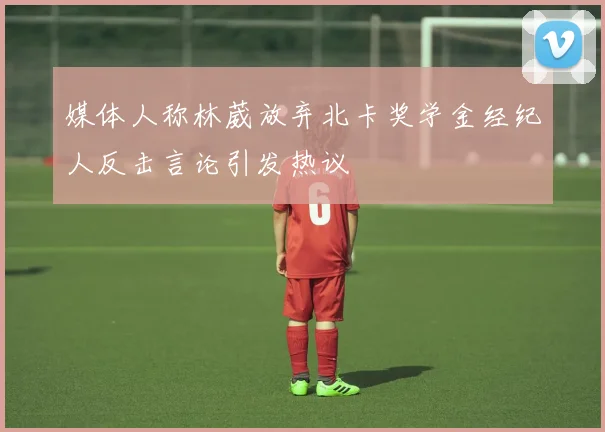 媒体人称林葳放弃北卡奖学金经纪人反击言论引发热议