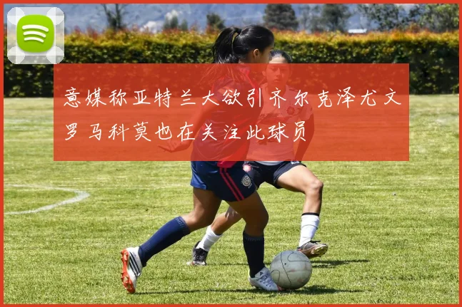 意媒称亚特兰大欲引齐尔克泽尤文罗马科莫也在关注此球员