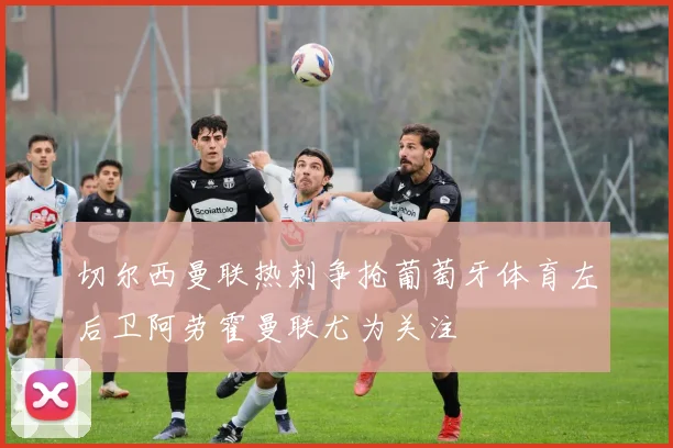 切尔西曼联热刺争抢葡萄牙体育左后卫阿劳霍曼联尤为关注