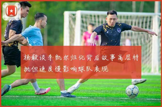 杨毅谈李凯尔归化背后故事高层特批但速度慢影响球队表现