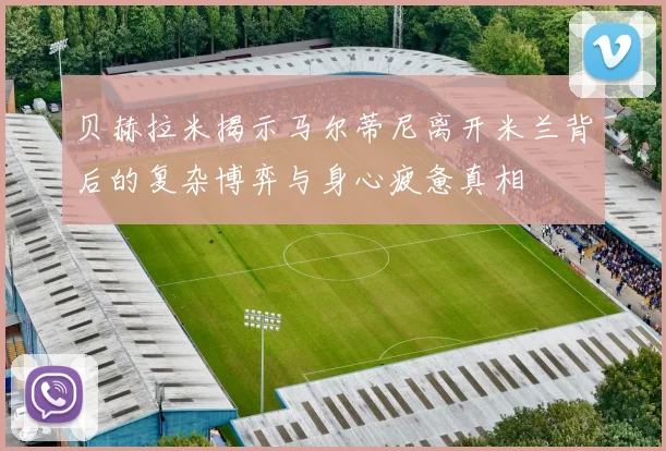 贝赫拉米揭示马尔蒂尼离开米兰背后的复杂博弈与身心疲惫真相