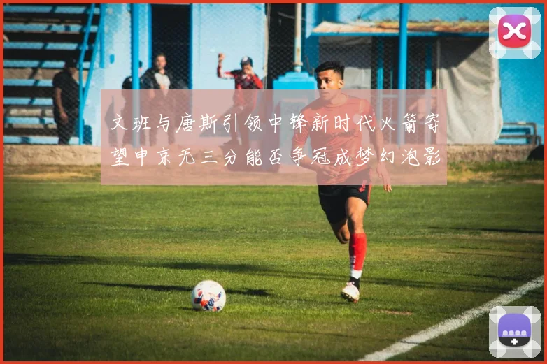 文班与唐斯引领中锋新时代火箭寄望申京无三分能否争冠成梦幻泡影