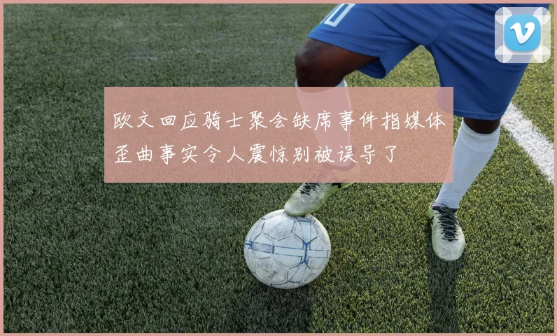 欧文回应骑士聚会缺席事件指媒体歪曲事实令人震惊别被误导了