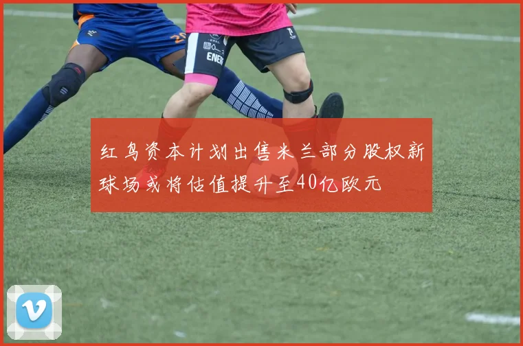 红鸟资本计划出售米兰部分股权新球场或将估值提升至40亿欧元