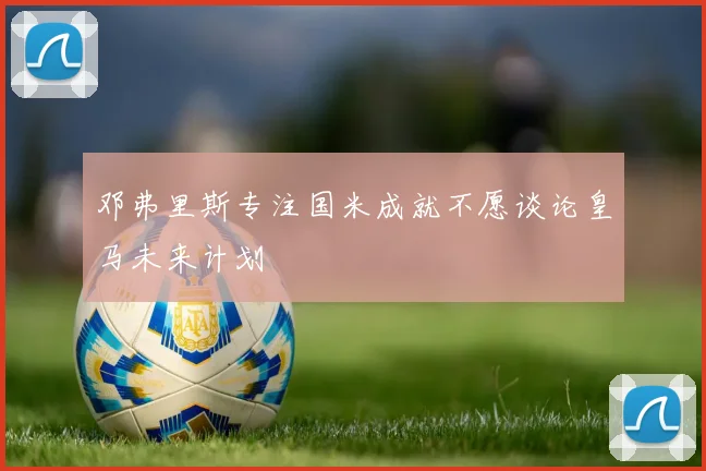 邓弗里斯专注国米成就不愿谈论皇马未来计划