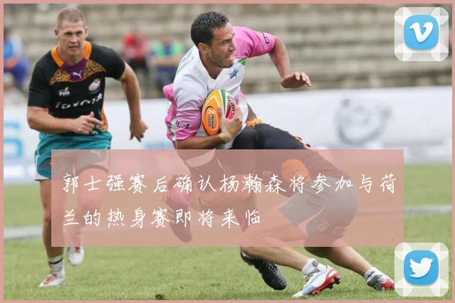 郭士强赛后确认杨瀚森将参加与荷兰的热身赛即将来临