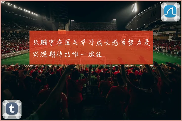 朱鹏宇在国足学习成长感悟努力是实现期待的唯一途径