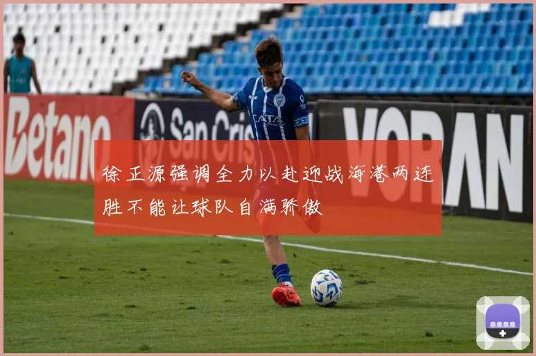 徐正源强调全力以赴迎战海港两连胜不能让球队自满骄傲